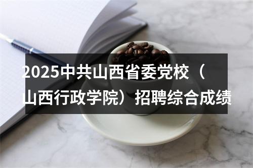 2025中共山西省委党校（山西行政学院）招聘综合成绩 图片