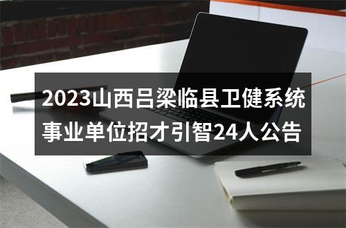 2023山西吕梁临县卫健系统事业单位招才引智24人公告 图片
