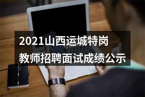 2021山西运城特岗教师招聘面试成绩公示 图片