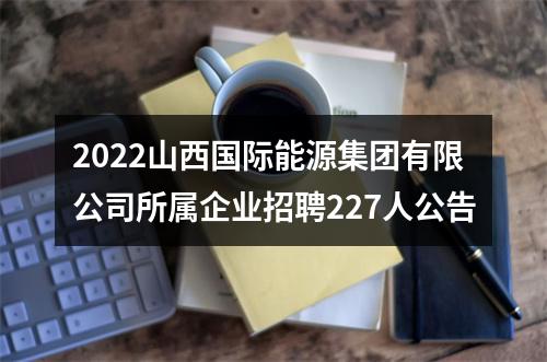 2022山西国际能源集团有限公司所属企业招聘227人公告 图片